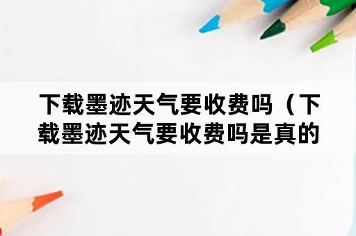 下载墨迹天气要收费吗（下载墨迹天气要收费吗是真的吗）