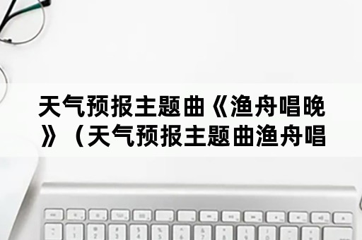 天气预报主题曲《渔舟唱晚》（天气预报主题曲渔舟唱晚作者）