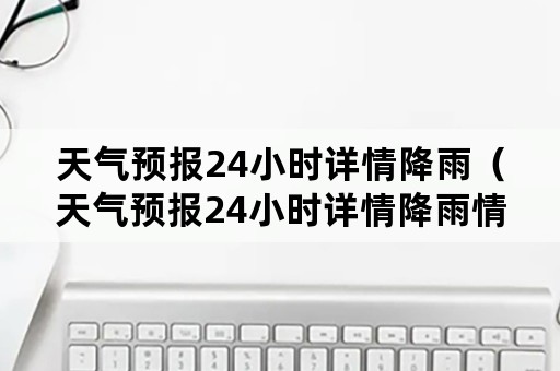 天气预报24小时详情降雨（天气预报24小时详情降雨情况）