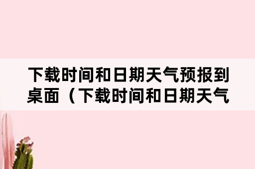 下载时间和日期天气预报到桌面（下载时间和日期天气预报到桌面 19216801）