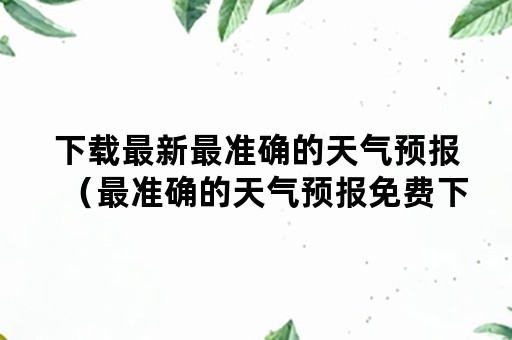 下载最新最准确的天气预报（最准确的天气预报免费下载）