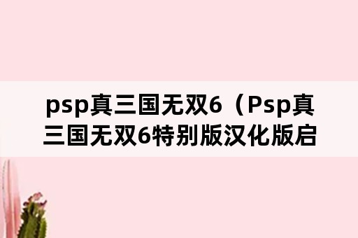 psp真三国无双6（Psp真三国无双6特别版汉化版启动错误）