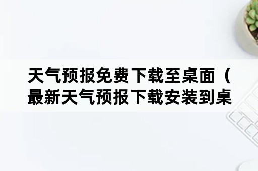 天气预报免费下载至桌面（最新天气预报下载安装到桌面下载）