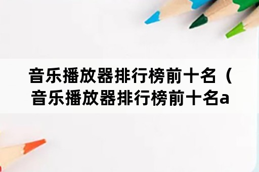 音乐播放器排行榜前十名（音乐播放器排行榜前十名app）