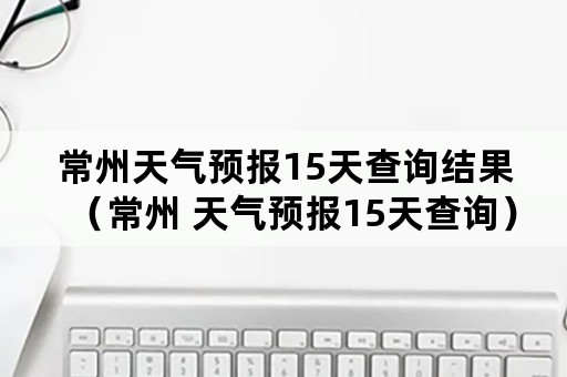 常州天气预报15天查询结果（常州 天气预报15天查询）