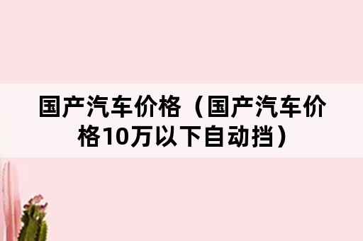 国产汽车价格（国产汽车价格10万以下自动挡）