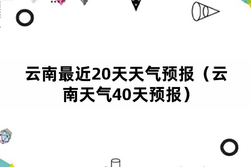 云南最近20天天气预报（云南天气40天预报）