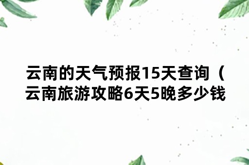 云南的天气预报15天查询（云南旅游攻略6天5晚多少钱）