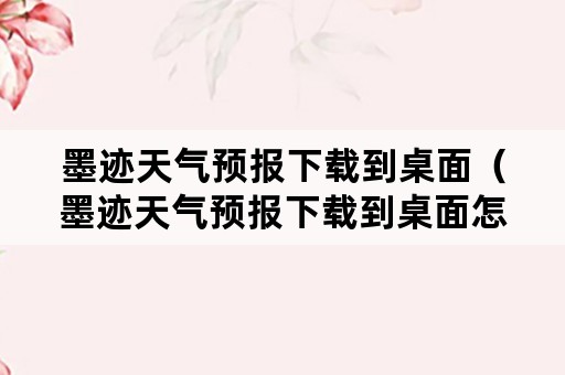 墨迹天气预报下载到桌面（墨迹天气预报下载到桌面怎么删除）