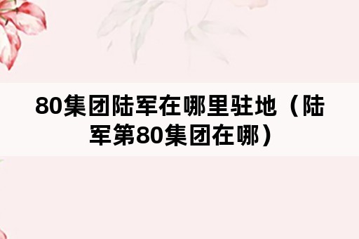 80集团陆军在哪里驻地（陆军第80集团在哪）