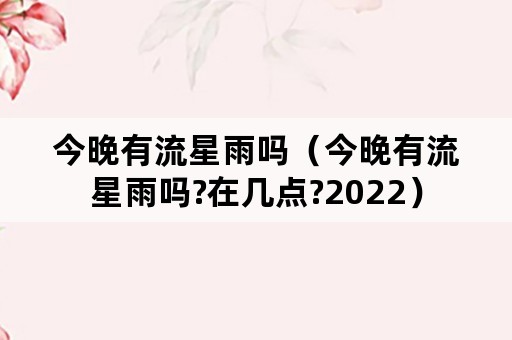 今晚有流星雨吗（今晚有流星雨吗?在几点?2022）