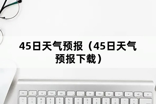 45日天气预报（45日天气预报下载）