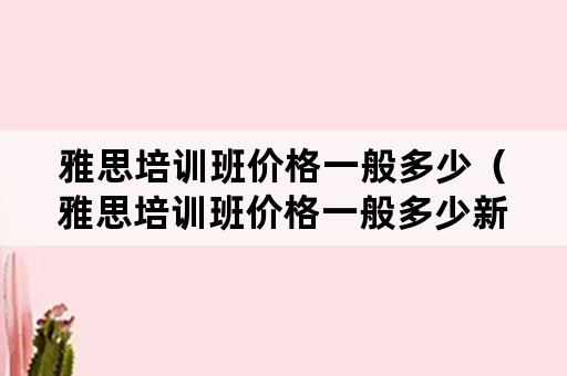 雅思培训班价格一般多少（雅思培训班价格一般多少新航道北京）