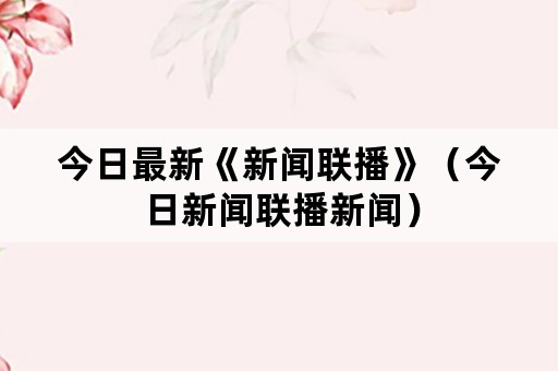 今日最新《新闻联播》（今日新闻联播新闻）