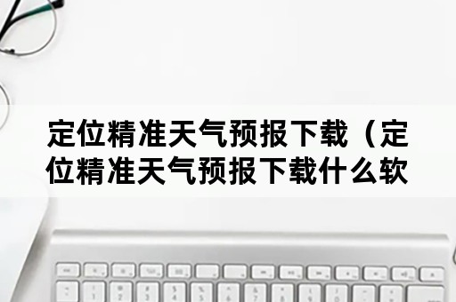 定位精准天气预报下载（定位精准天气预报下载什么软件）