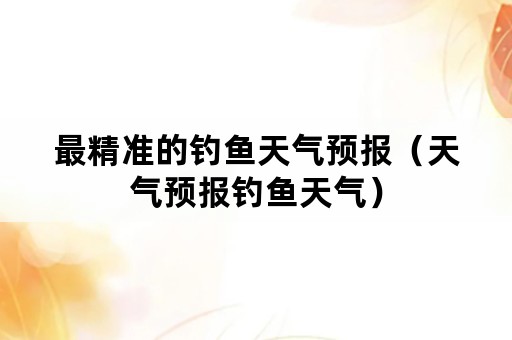 最精准的钓鱼天气预报（天气预报钓鱼天气）