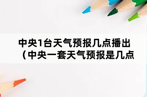 中央1台天气预报几点播出（中央一套天气预报是几点播出）