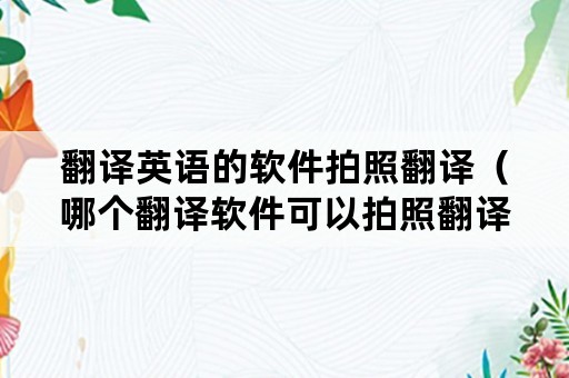 翻译英语的软件拍照翻译（哪个翻译软件可以拍照翻译英语）