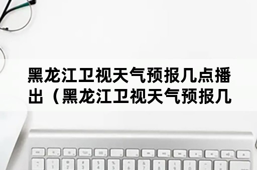 黑龙江卫视天气预报几点播出（黑龙江卫视天气预报几点播出啊）