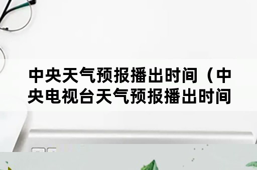 中央天气预报播出时间（中央电视台天气预报播出时间）