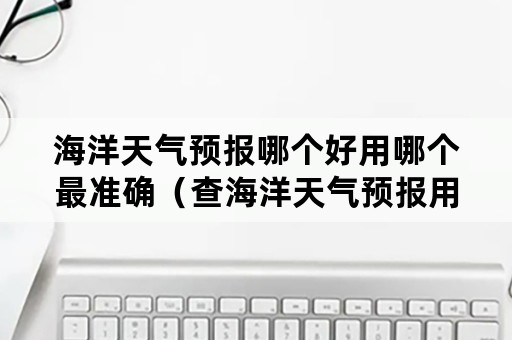 海洋天气预报哪个好用哪个最准确（查海洋天气预报用什么最准?）