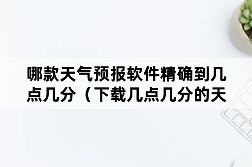 哪款天气预报软件精确到几点几分（下载几点几分的天气预报）