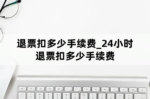 退票扣多少手续费_24小时退票扣多少手续费