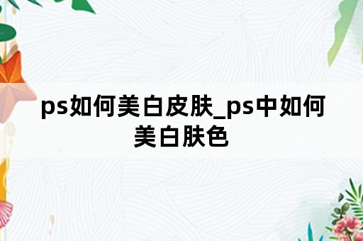 ps如何美白皮肤_ps中如何美白肤色