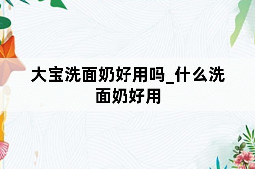 大宝洗面奶好用吗_什么洗面奶好用