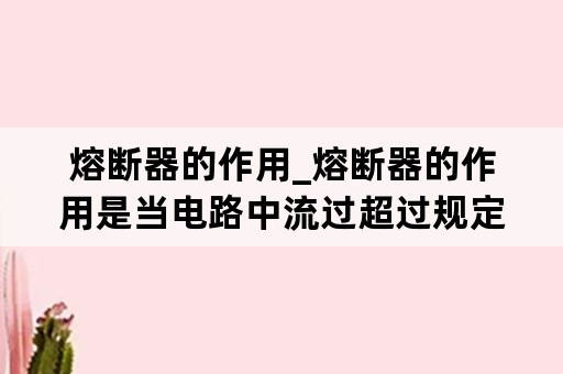 熔断器的作用_熔断器的作用是当电路中流过超过规定的