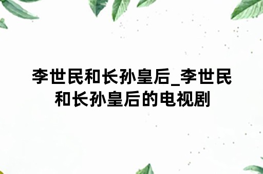 李世民和长孙皇后_李世民和长孙皇后的电视剧