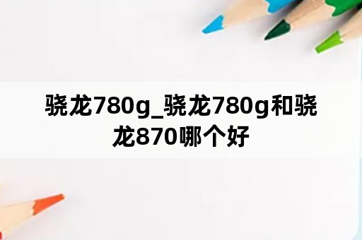 骁龙780g_骁龙780g和骁龙870哪个好