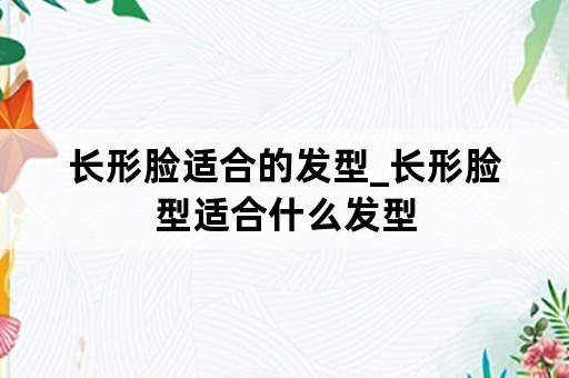 长形脸适合的发型_长形脸型适合什么发型