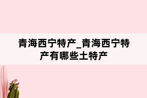 青海西宁特产_青海西宁特产有哪些土特产