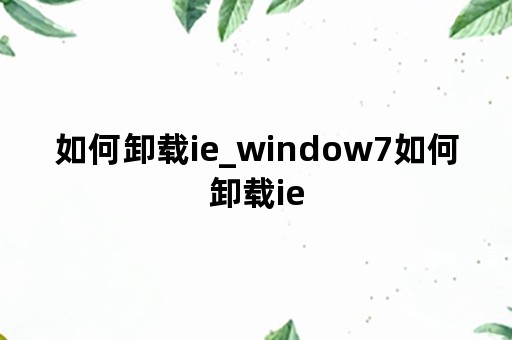 如何卸载ie_window7如何卸载ie