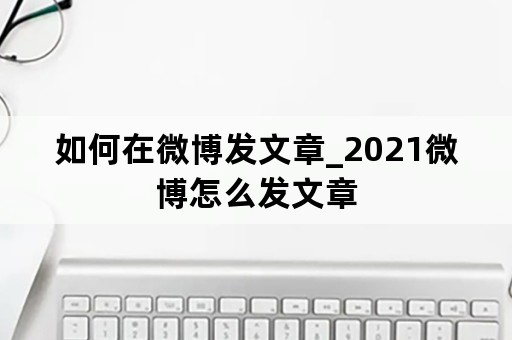 如何在微博发文章_2021微博怎么发文章