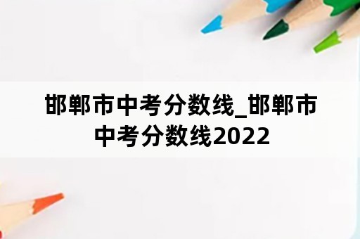 邯郸市中考分数线_邯郸市中考分数线2022