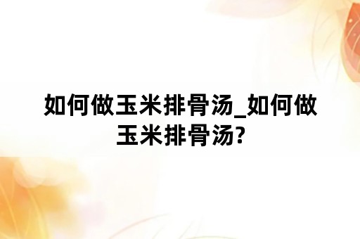 如何做玉米排骨汤_如何做玉米排骨汤?