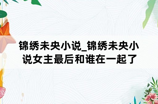 锦绣未央小说_锦绣未央小说女主最后和谁在一起了