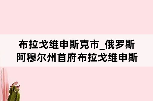 布拉戈维申斯克市_俄罗斯阿穆尔州首府布拉戈维申斯克市