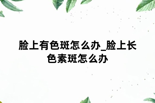 脸上有色斑怎么办_脸上长色素斑怎么办