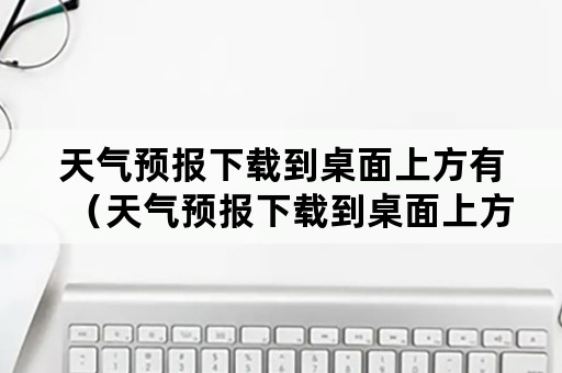 天气预报下载到桌面上方有（天气预报下载到桌面上方有没有广告）