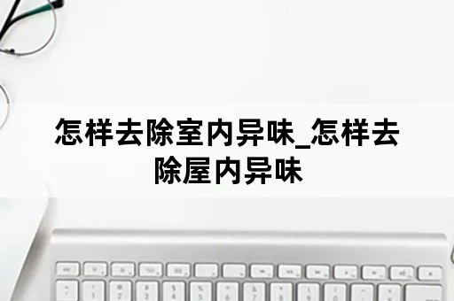 怎样去除室内异味_怎样去除屋内异味