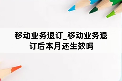 移动业务退订_移动业务退订后本月还生效吗