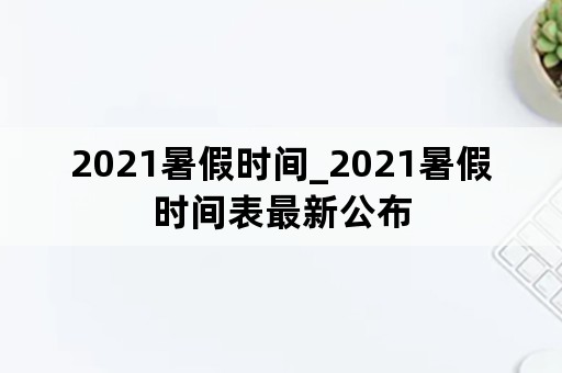 2021暑假时间_2021暑假时间表最新公布