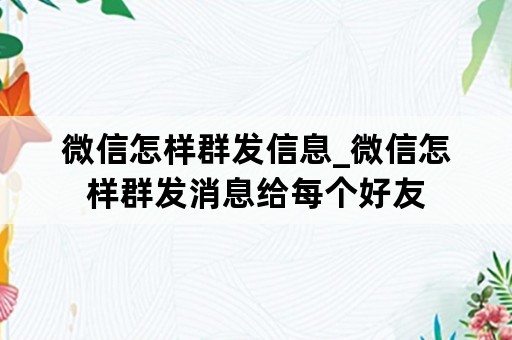 微信怎样群发信息_微信怎样群发消息给每个好友