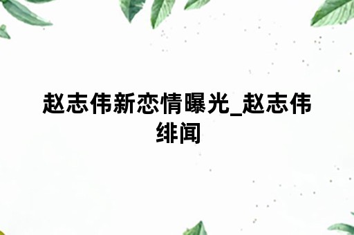 赵志伟新恋情曝光_赵志伟绯闻