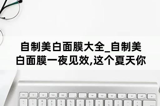 自制美白面膜大全_自制美白面膜一夜见效,这个夏天你不白谁白?