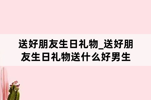 送好朋友生日礼物_送好朋友生日礼物送什么好男生