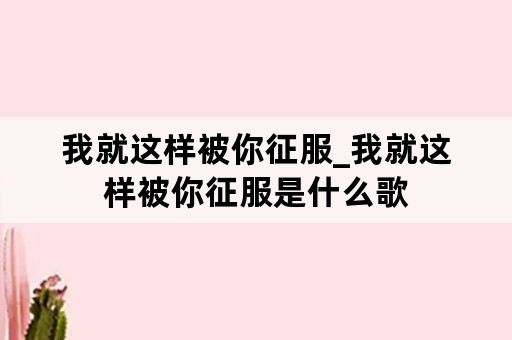 我就这样被你征服_我就这样被你征服是什么歌